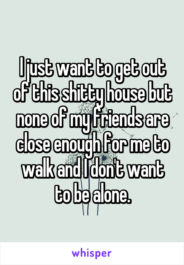 I just want to get out of this shitty house but none of my friends are close enough for me to walk and I don't want to be alone.