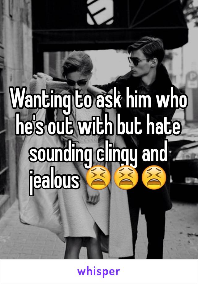 Wanting to ask him who he's out with but hate sounding clingy and jealous 😫😫😫