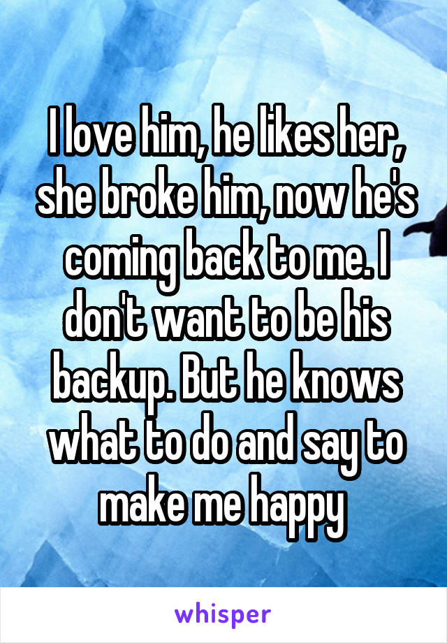 I love him, he likes her, she broke him, now he's coming back to me. I don't want to be his backup. But he knows what to do and say to make me happy 