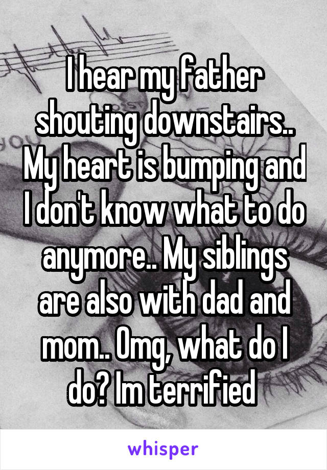 I hear my father shouting downstairs.. My heart is bumping and I don't know what to do anymore.. My siblings are also with dad and mom.. Omg, what do I do? Im terrified 