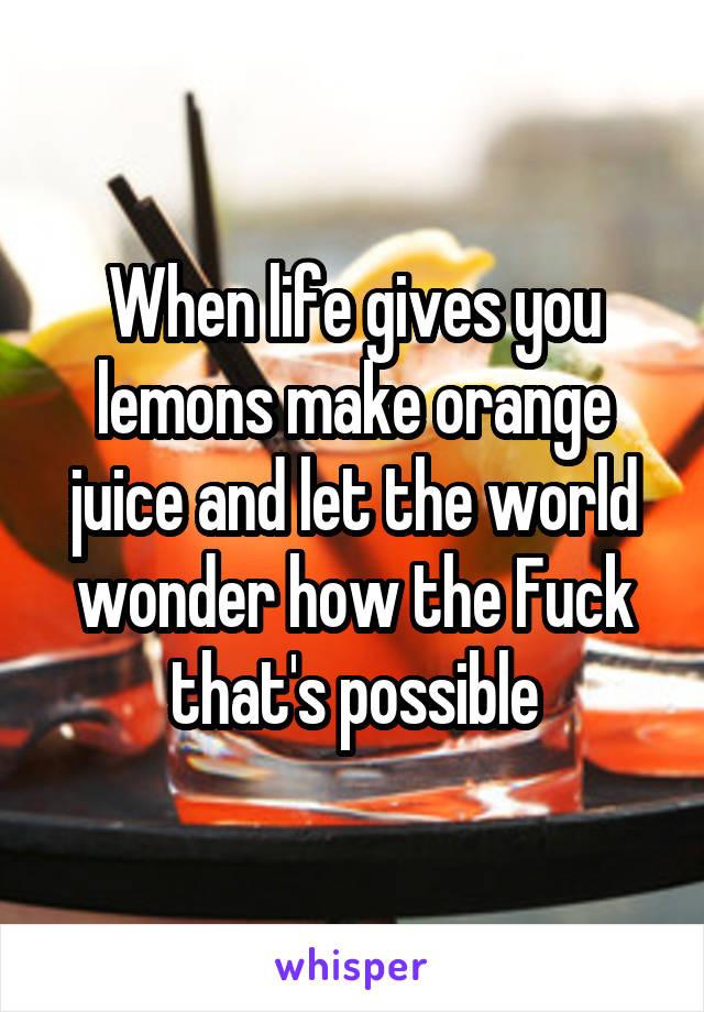 When life gives you lemons make orange juice and let the world wonder how the Fuck that's possible