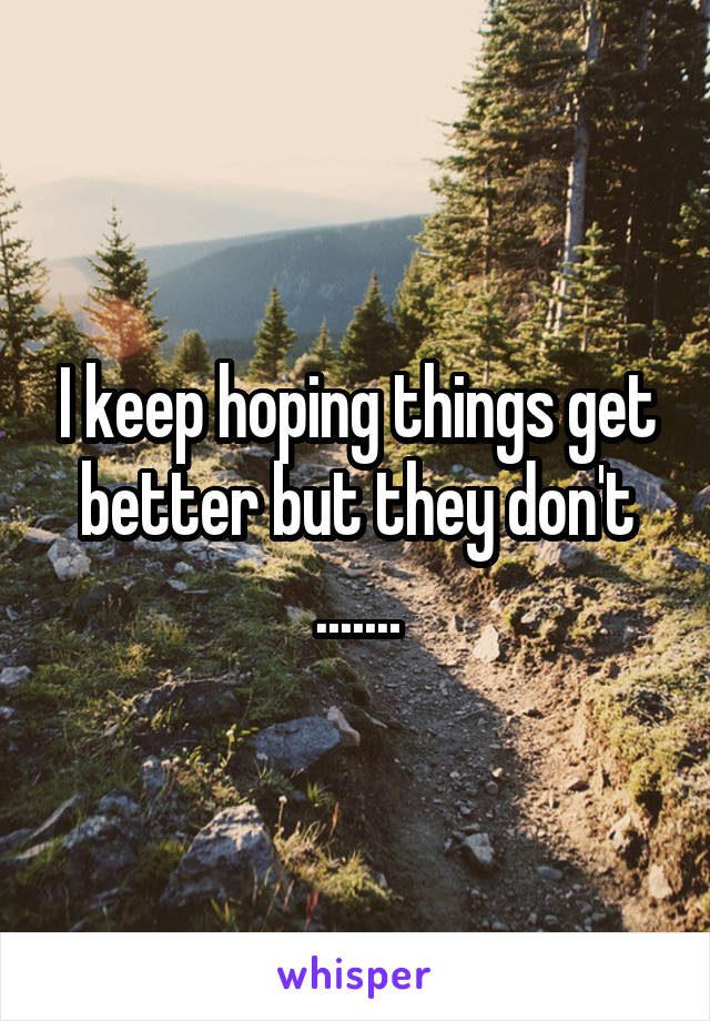 I keep hoping things get better but they don't .......