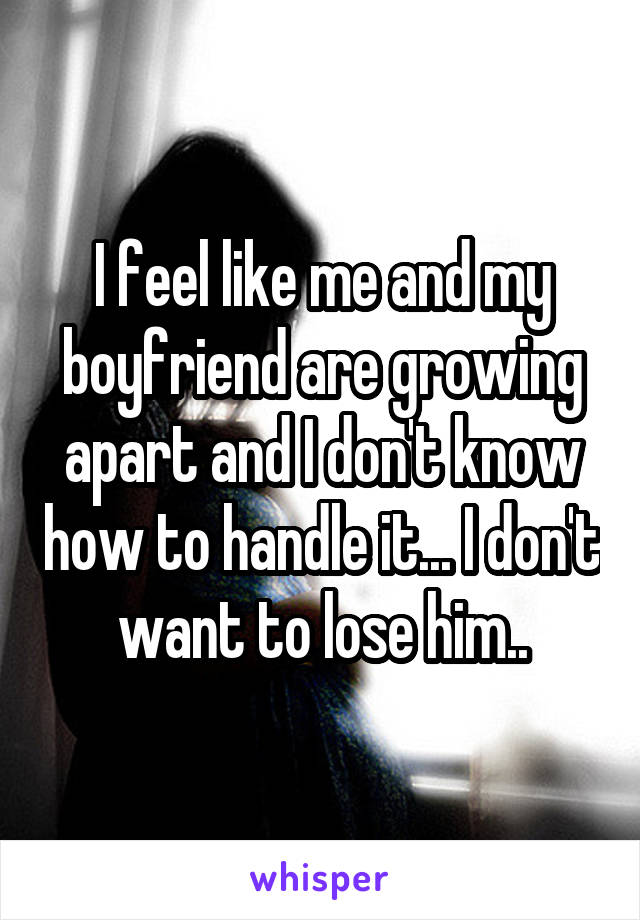 I feel like me and my boyfriend are growing apart and I don't know how to handle it... I don't want to lose him..