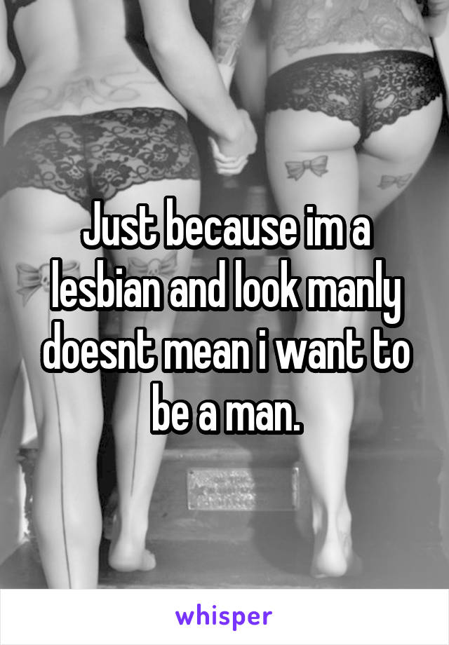 Just because im a lesbian and look manly doesnt mean i want to be a man.