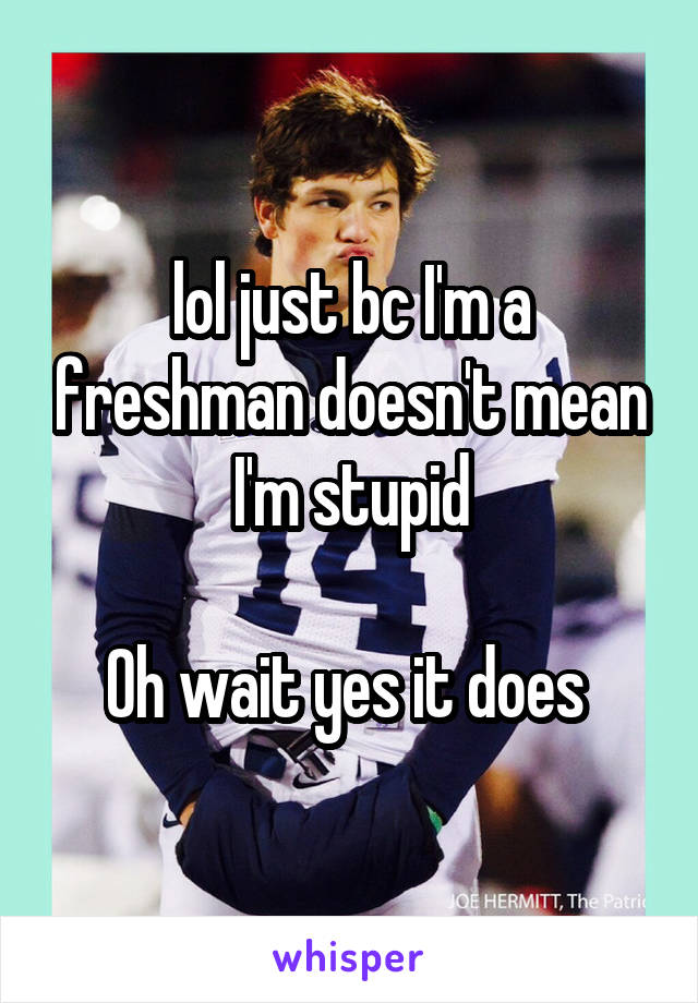 lol just bc I'm a freshman doesn't mean I'm stupid

Oh wait yes it does 