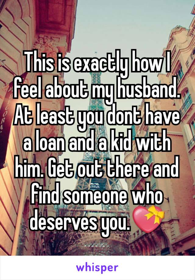 This is exactly how I feel about my husband. At least you dont have a loan and a kid with him. Get out there and find someone who deserves you.💝