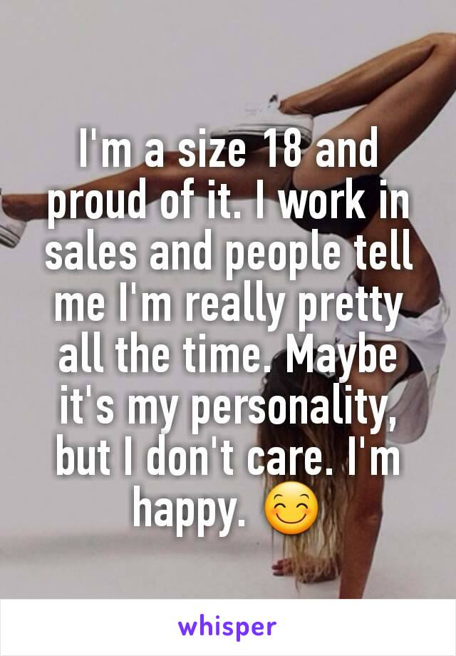 I'm a size 18 and proud of it. I work in sales and people tell me I'm really pretty all the time. Maybe it's my personality,  but I don't care. I'm happy. 😊