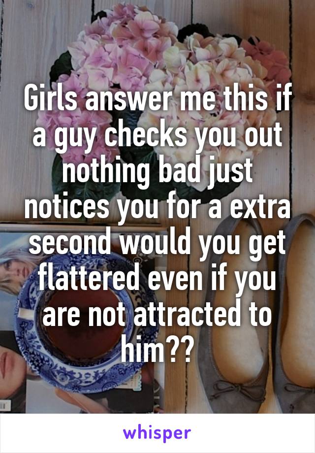 Girls answer me this if a guy checks you out nothing bad just notices you for a extra second would you get flattered even if you are not attracted to him??