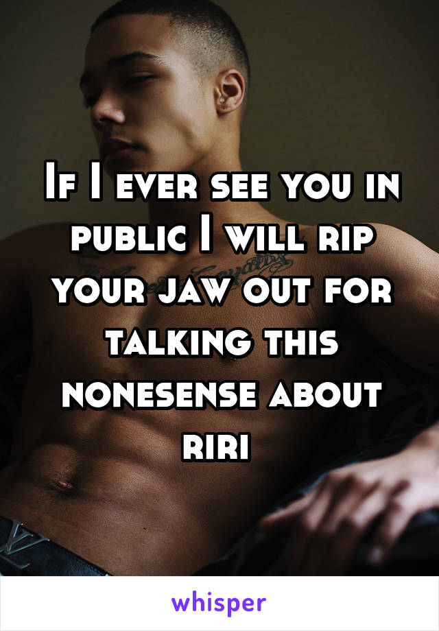 If I ever see you in public I will rip your jaw out for talking this nonesense about riri 