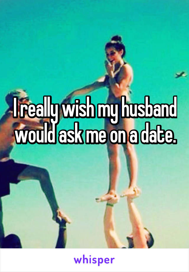 I really wish my husband would ask me on a date. 