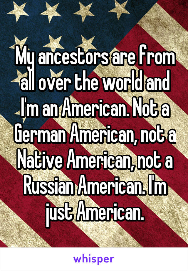 My ancestors are from all over the world and I'm an American. Not a German American, not a Native American, not a Russian American. I'm just American.