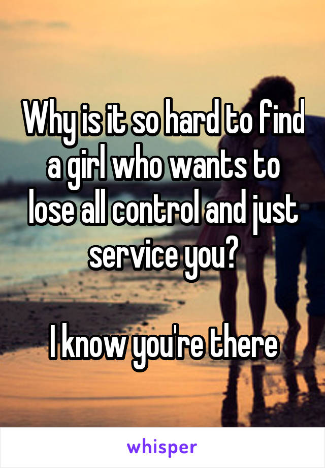 Why is it so hard to find a girl who wants to lose all control and just service you?

I know you're there