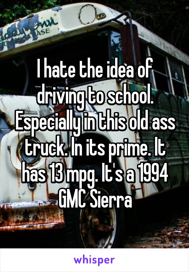 I hate the idea of driving to school. Especially in this old ass truck. In its prime. It has 13 mpg. It's a 1994 GMC Sierra