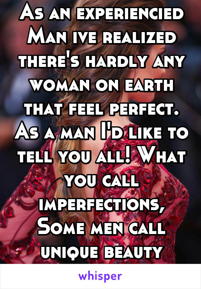 As an experiencied Man ive realized there's hardly any woman on earth that feel perfect. As a man I'd like to tell you all! What you call imperfections, Some men call unique beauty traits we men love.