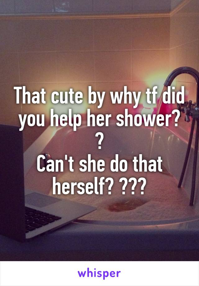 That cute by why tf did you help her shower? 😂
Can't she do that herself? 😂😂😂