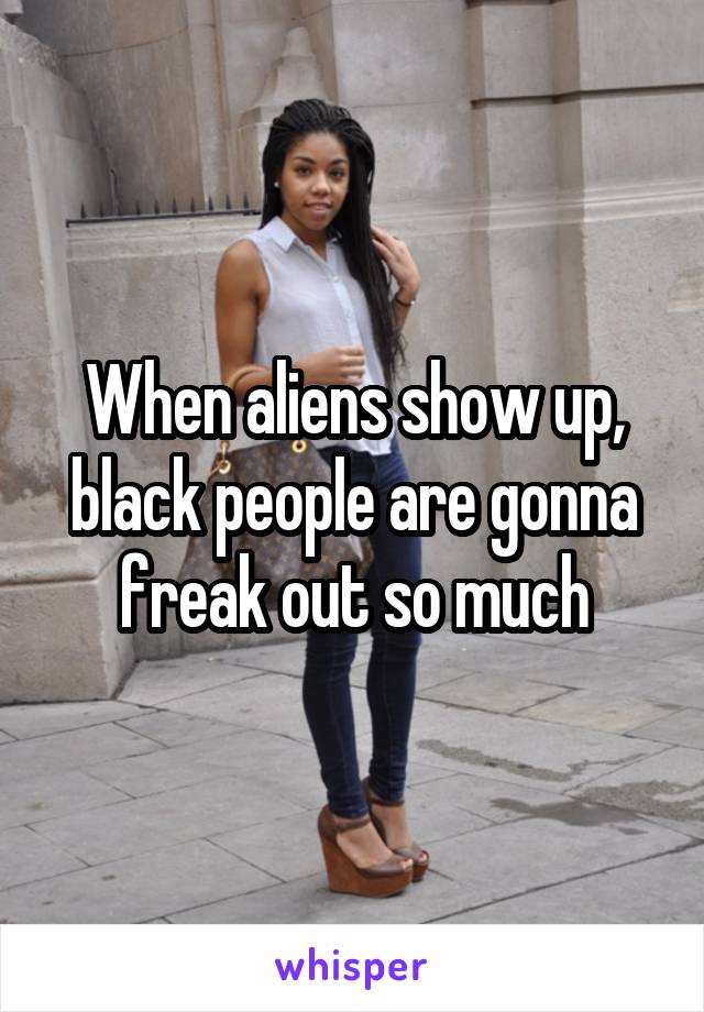 When aliens show up, black people are gonna freak out so much