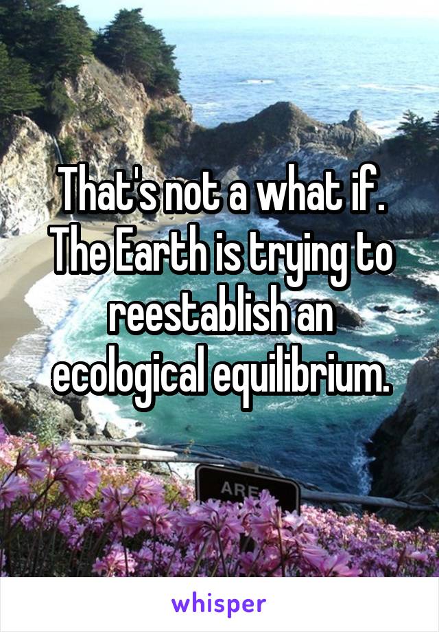 That's not a what if. The Earth is trying to reestablish an ecological equilibrium.
