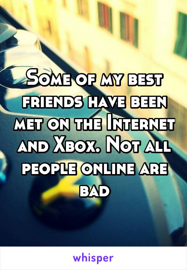 Some of my best friends have been met on the Internet and Xbox. Not all people online are bad