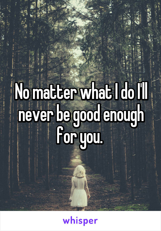 No matter what I do I'll never be good enough for you. 