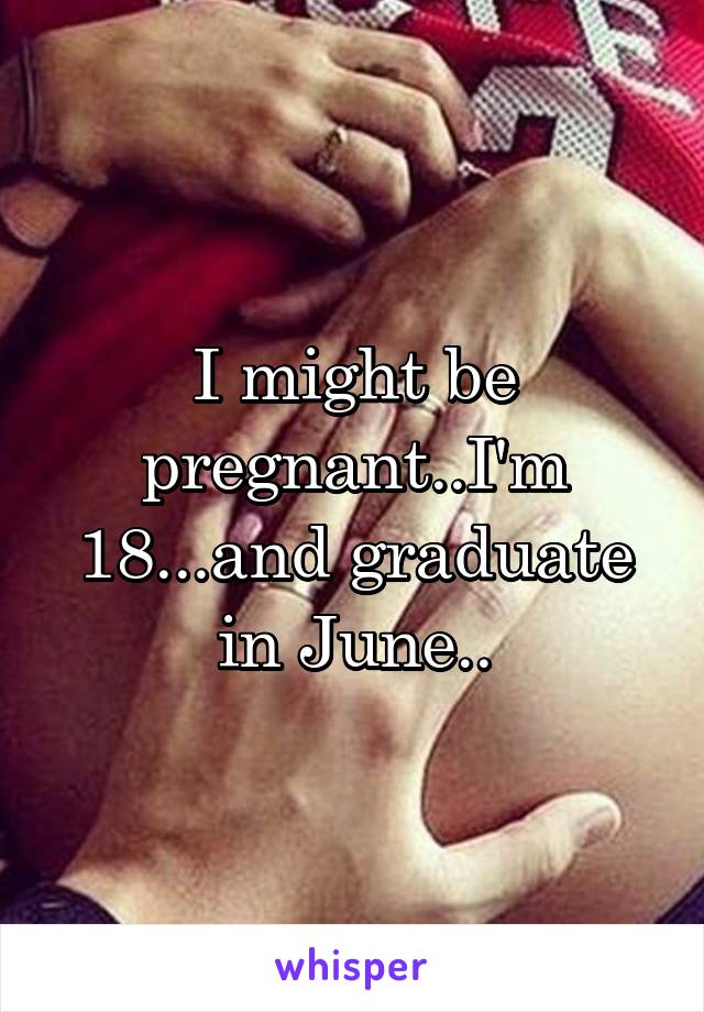 I might be pregnant..I'm 18...and graduate in June..