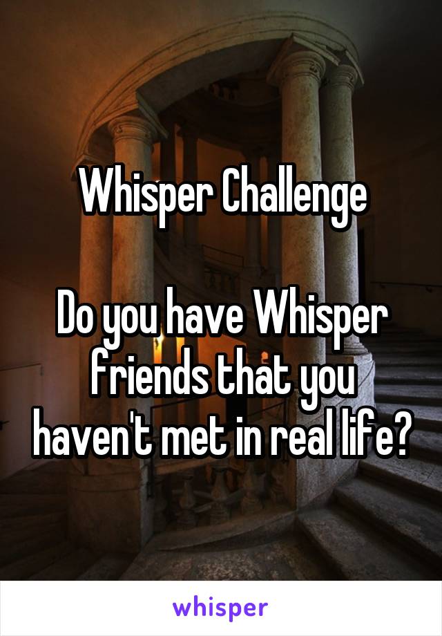 Whisper Challenge

Do you have Whisper friends that you haven't met in real life?