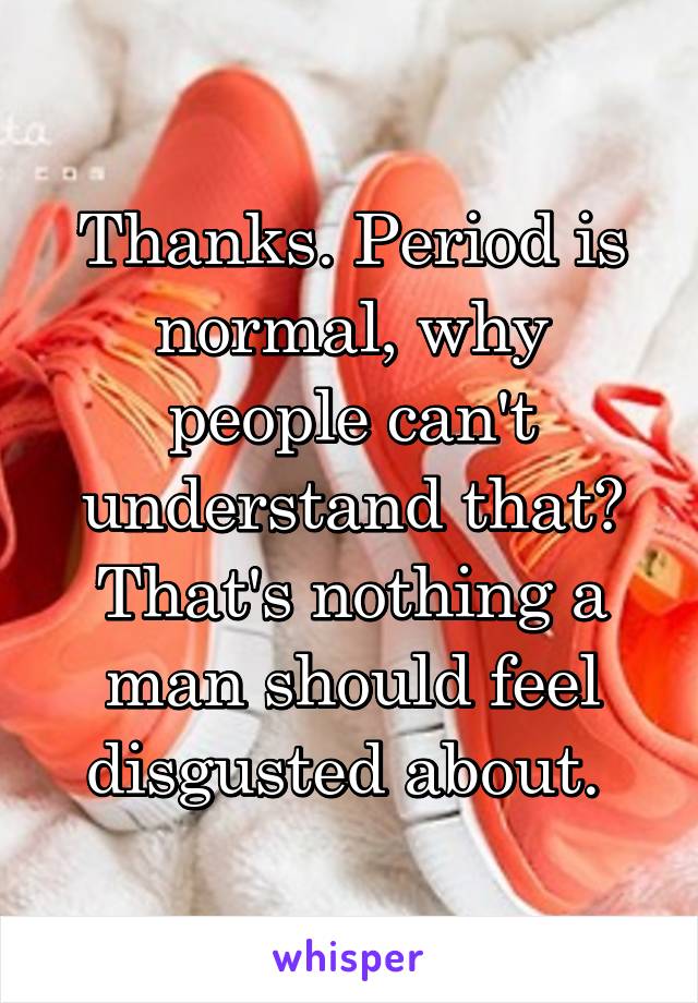 Thanks. Period is normal, why people can't understand that? That's nothing a man should feel disgusted about. 