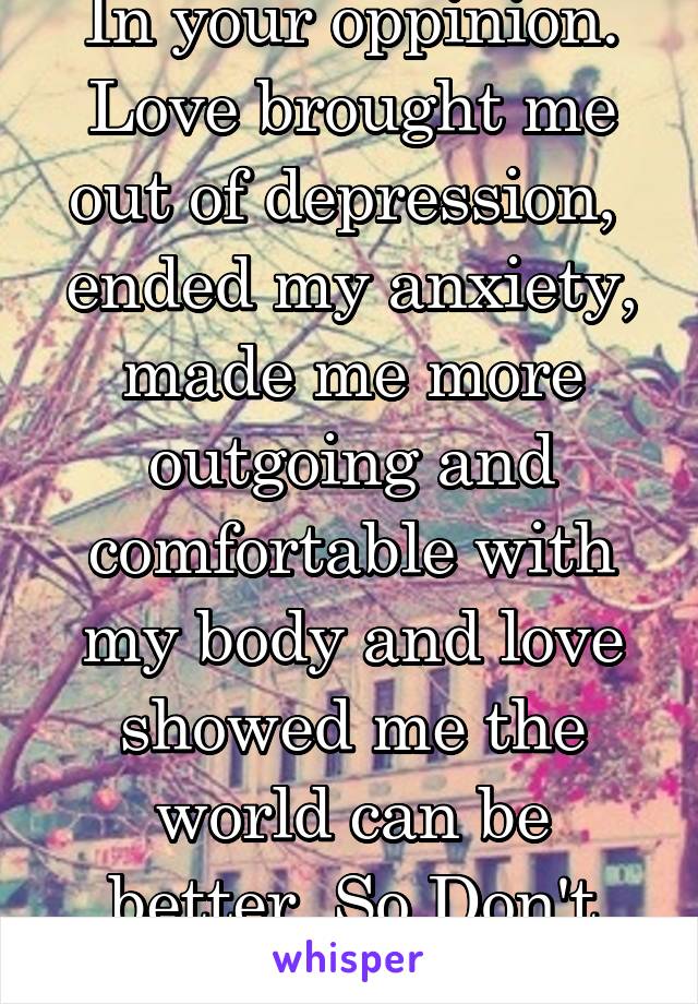 In your oppinion. Love brought me out of depression,  ended my anxiety, made me more outgoing and comfortable with my body and love showed me the world can be better. So Don't chat shit