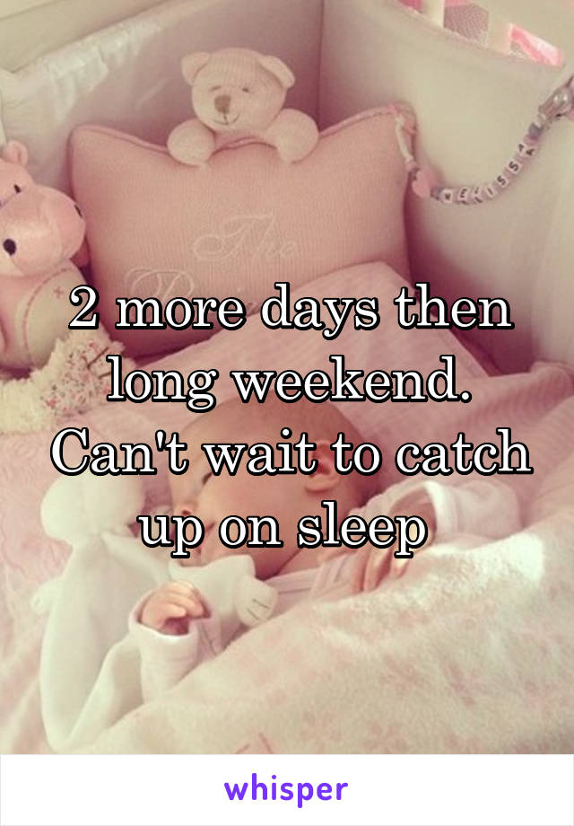 2 more days then long weekend. Can't wait to catch up on sleep 