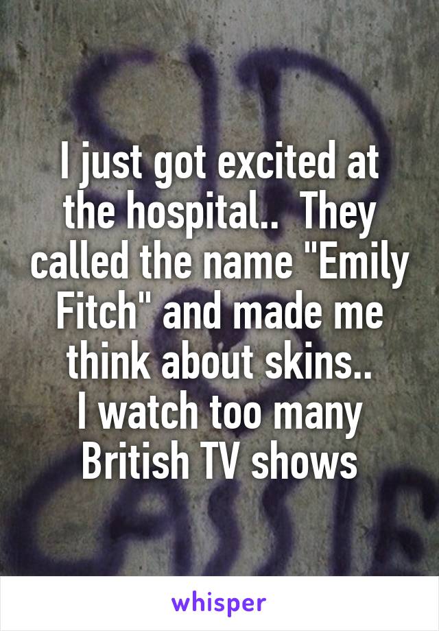 I just got excited at the hospital..  They called the name "Emily Fitch" and made me think about skins..
I watch too many British TV shows