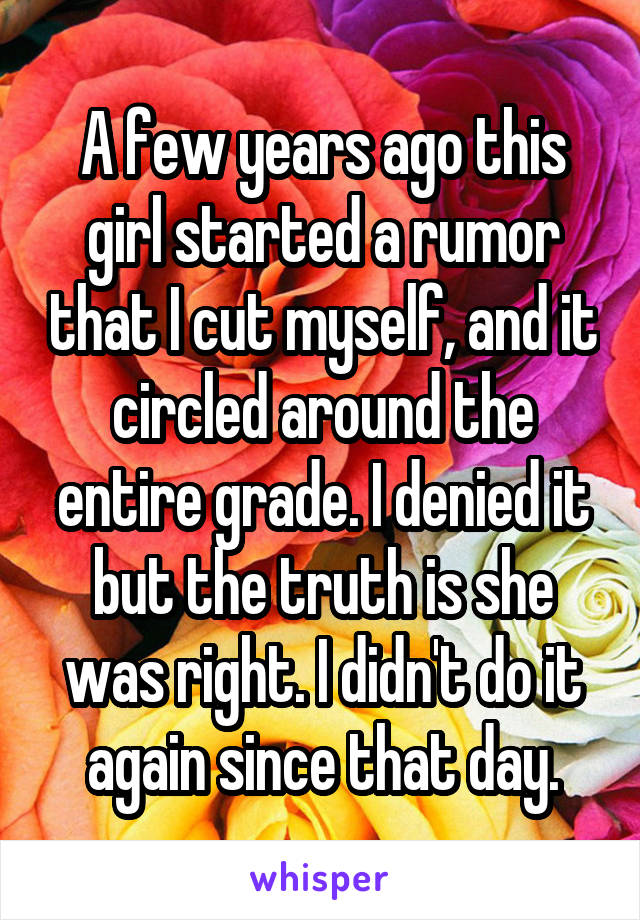 A few years ago this girl started a rumor that I cut myself, and it circled around the entire grade. I denied it but the truth is she was right. I didn't do it again since that day.