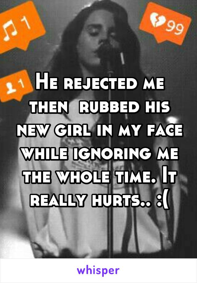 He rejected me then  rubbed his new girl in my face while ignoring me the whole time. It really hurts.. :(