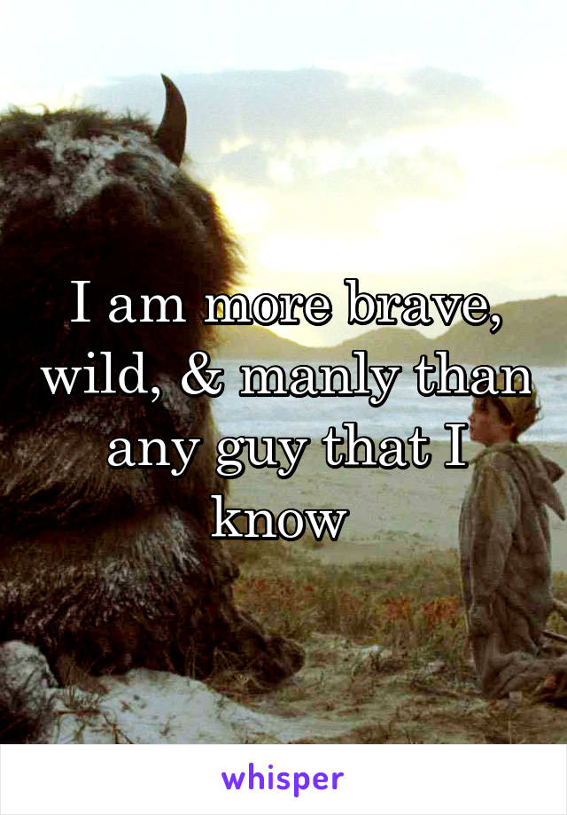 I am more brave, wild, & manly than any guy that I know 