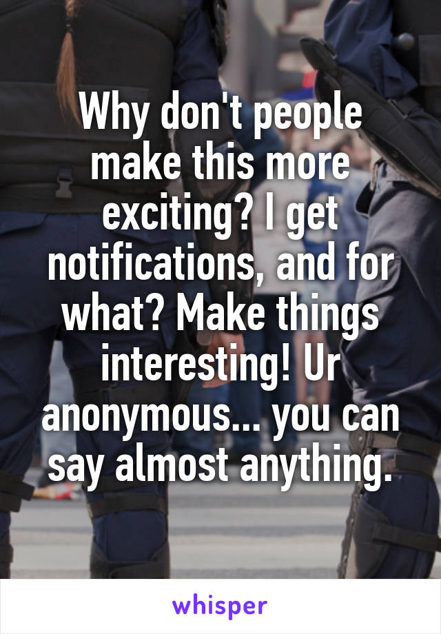 Why don't people make this more exciting? I get notifications, and for what? Make things interesting! Ur anonymous... you can say almost anything.
