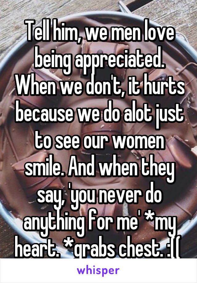 Tell him, we men love being appreciated. When we don't, it hurts because we do alot just to see our women smile. And when they say, 'you never do anything for me' *my heart. *grabs chest. :(( 