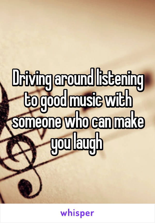 Driving around listening to good music with someone who can make you laugh 