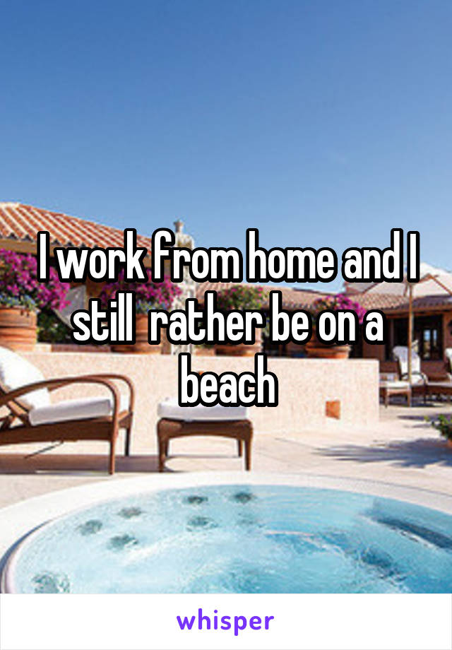 I work from home and I still  rather be on a beach