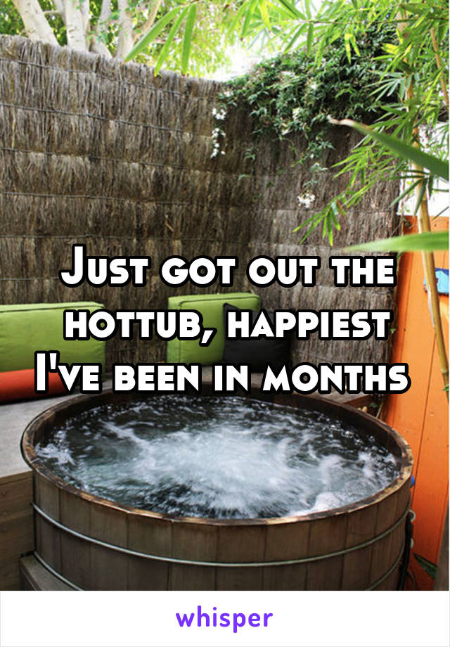 Just got out the hottub, happiest I've been in months 