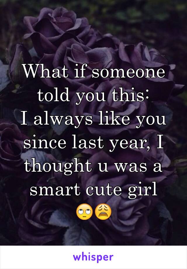 What if someone told you this:
I always like you since last year, I thought u was a smart cute girl 
🙄😩