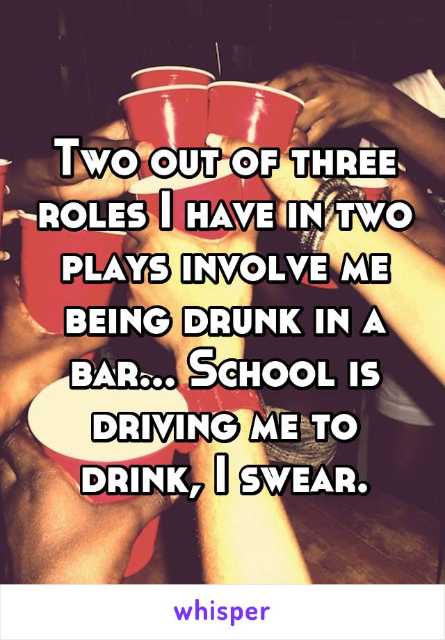 Two out of three roles I have in two plays involve me being drunk in a bar... School is driving me to drink, I swear.