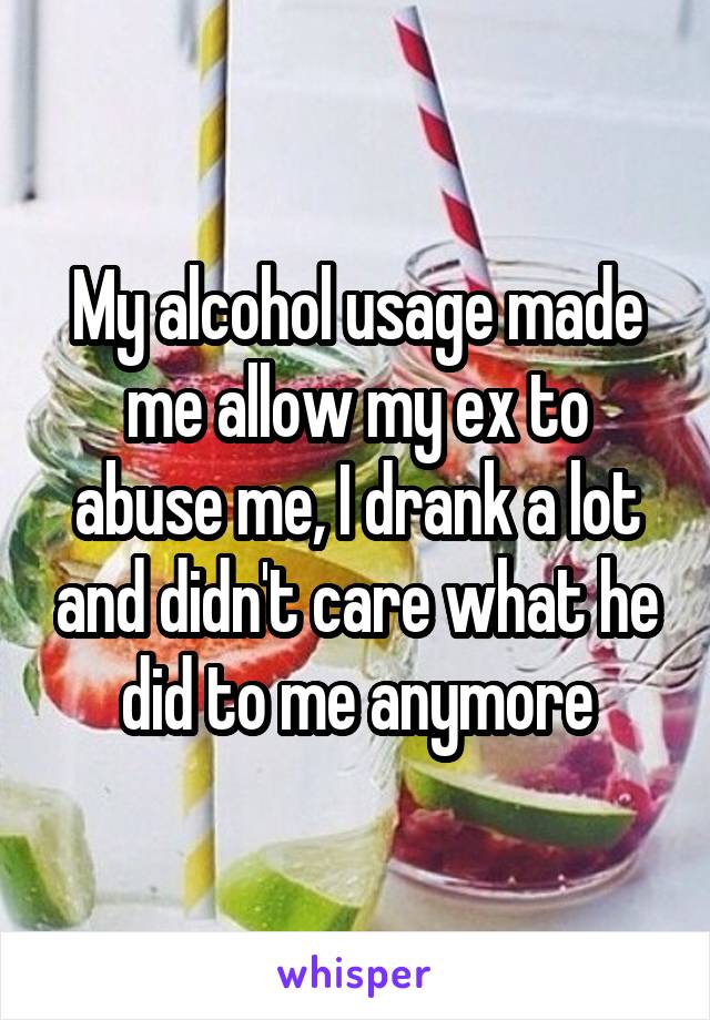 My alcohol usage made me allow my ex to abuse me, I drank a lot and didn't care what he did to me anymore