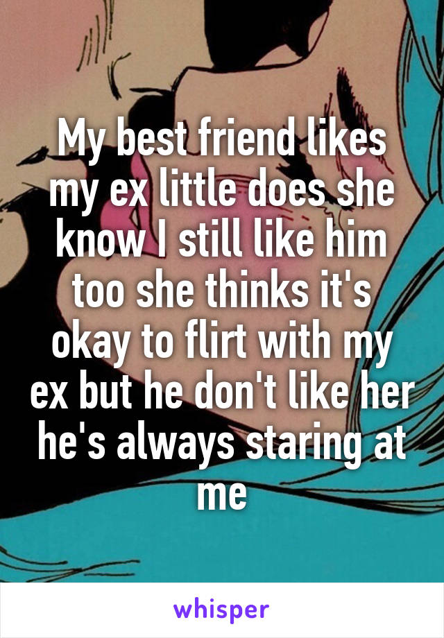 My best friend likes my ex little does she know I still like him too she thinks it's okay to flirt with my ex but he don't like her he's always staring at me