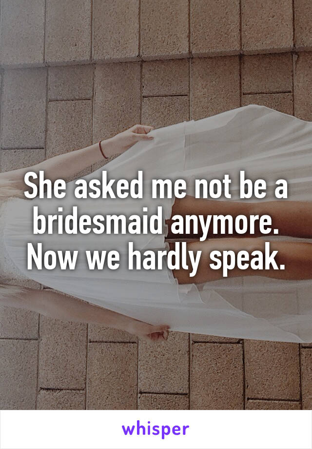 She asked me not be a bridesmaid anymore. Now we hardly speak.