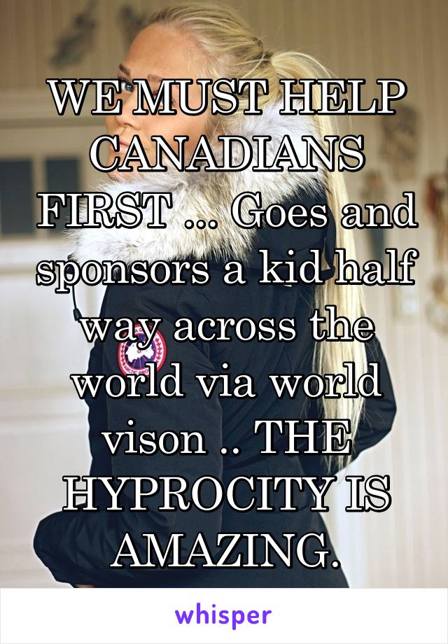 WE MUST HELP CANADIANS FIRST ... Goes and sponsors a kid half way across the world via world vison .. THE HYPROCITY IS AMAZING.