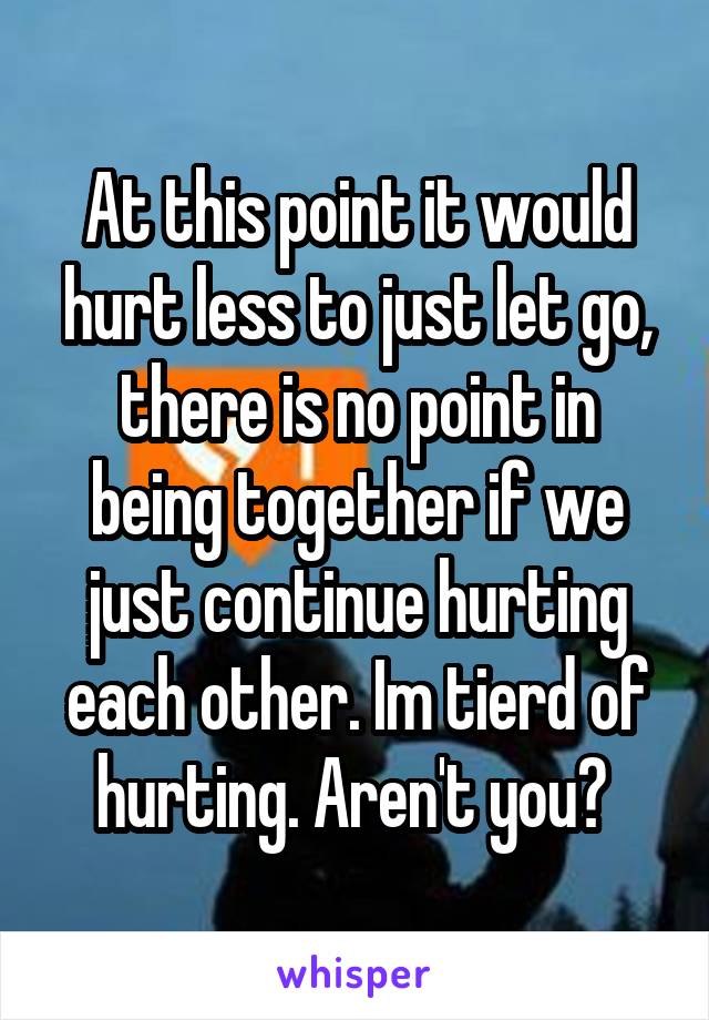 At this point it would hurt less to just let go, there is no point in being together if we just continue hurting each other. Im tierd of hurting. Aren't you? 