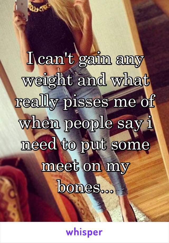 I can't gain any weight and what really pisses me of when people say i need to put some meet on my bones...