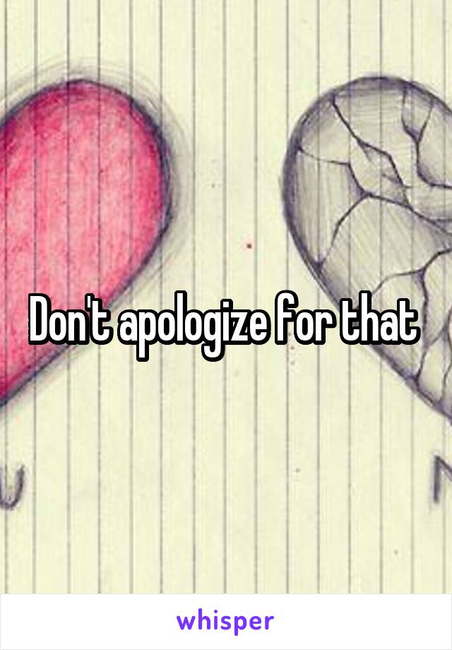 Don't apologize for that 