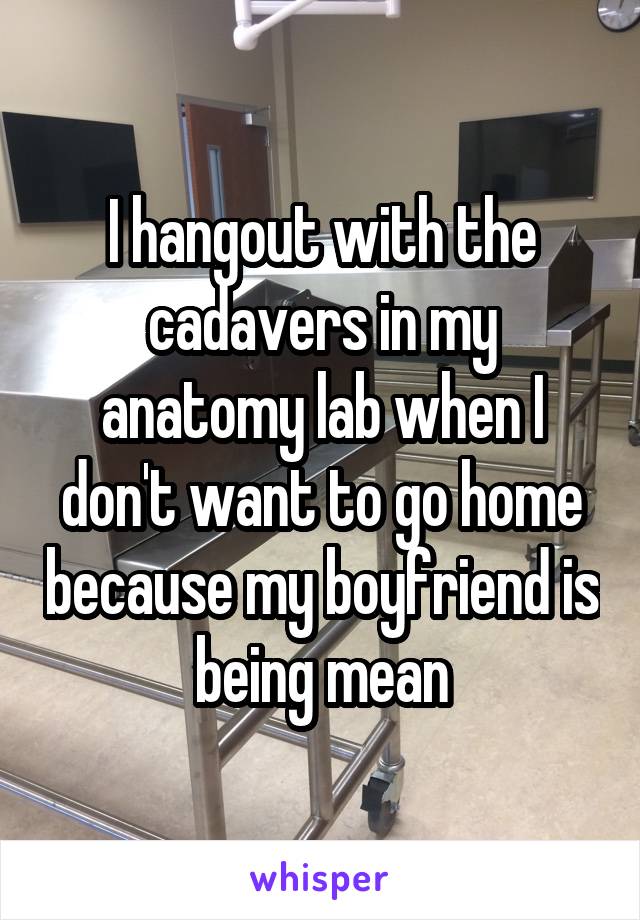 I hangout with the cadavers in my anatomy lab when I don't want to go home because my boyfriend is being mean