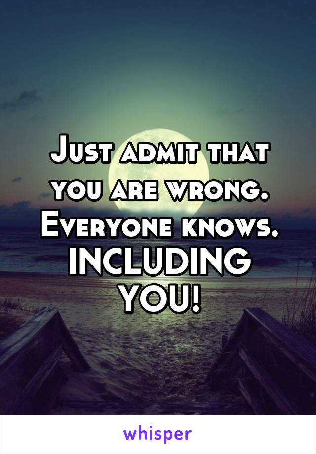 Just admit that you are wrong. Everyone knows. INCLUDING YOU!