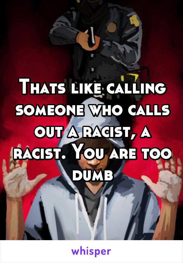 Thats like calling someone who calls out a racist, a racist. You are too dumb