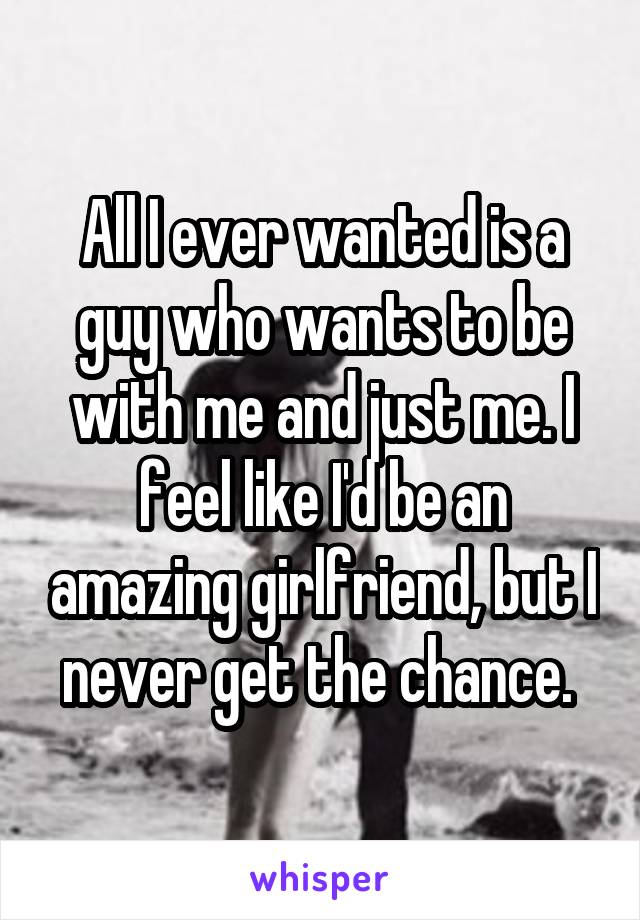 All I ever wanted is a guy who wants to be with me and just me. I feel like I'd be an amazing girlfriend, but I never get the chance. 